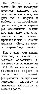 Подпись: Лето-2004 осталось позади. Но для некоторых студентов колледжа оно стало настолько ярким, что руки так и тянутся к альбому с фотографиями, при встрече уже не первый раз обсуждаются детали того или иного дня, а по ночам во сне будто оживают страницы книги  и хочется крикнуть: «Лето, ах лето, лето жаркое будь со мной».Еще в июне часть наших студентов, а именно 50 человек отдохнули в санатории-профилактории БМК. 16 человек из числа студентов-сирот в соответствии с целевой федеральной программой поправили здоровье в санаториях «Юматово» и «Зеленая роща».