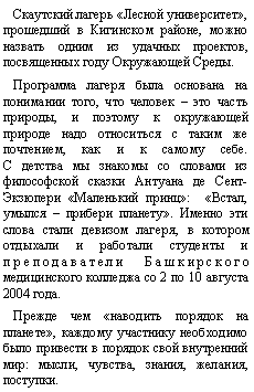 Подпись: Скаутский лагерь «Лесной университет», прошедший в Кигинском районе, можно назвать одним из удачных проектов, посвященных году Окружающей Среды.Программа лагеря была основана на понимании того, что человек – это часть природы, и поэтому к окружающей природе надо относиться с таким же почтением, как и к самому себе.
С детства мы знакомы со словами из философской сказки Антуана де Сент-Экзюпери «Маленький принц»:  «Встал, умылся – прибери планету». Именно эти слова стали девизом лагеря, в котором отдыхали и работали студенты и преподаватели Башкирского медицинского колледжа со 2 по 10 августа 2004 года.Прежде чем «наводить порядок на планете», каждому участнику необходимо было привести в порядок свой внутренний мир: мысли, чувства, знания, желания, поступки.