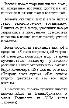Подпись: Человек может теоретически все знать, но конкретные поступки диктуются его пониманием, отношением и воспитанием.Поэтому сквозной темой всего лагеря стало экологическое воспитание.
Начиная со дня заезда, участники лагеря отправились в виртуальное путешествие на поезде в поиске новых знаний, умений и навыков.Поезд состоял из вагончиков дня: «Я и природа», «Я и мое здоровье», «Я творю», «Я и мой духовный мир» и др. За время путешествия каждому участнику раскрылся смысл экологических законов Барри Коммонера: «Все связано со всем», «Природа знает лучше», «Все должно куда-то деваться» и «За все надо платить».В реализации проекта приняли участие девочки-гайды из Великобритании и семья Томпсонов из США (штат Оклахома). 